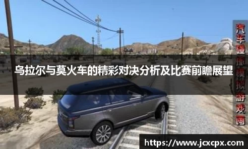 乌拉尔与莫火车的精彩对决分析及比赛前瞻展望