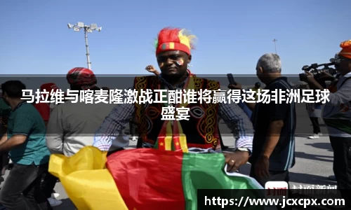 马拉维与喀麦隆激战正酣谁将赢得这场非洲足球盛宴